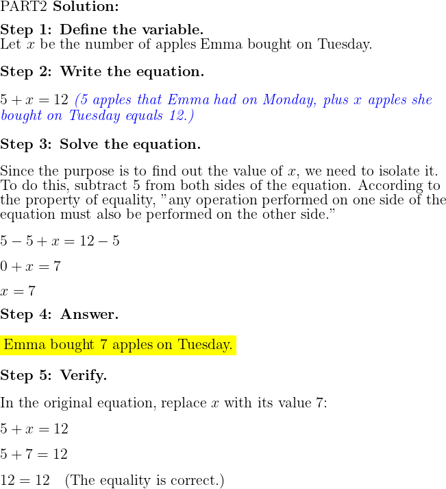  \fontsize{15}{10}\selectfont \begin{flushleft} \raggedright PART2 \textbf{Solution:} \\[2ex]\textbf{Step 1: Define the variable.} \\Let \(x\) be the number of apples Emma bought on Tuesday. \\[2ex] \textbf{Step 2: Write the equation.} \\[2ex]\( 5 + x = 12 \) \textit{\textcolor[HTML]{0000FF}{(5 apples that Emma had on Monday, plus \(x\) apples she bought on Tuesday equals 12.)}}\\[2ex] % the [HTML]{0000FF} is for the blue color   \textbf{Step 3: Solve the equation.} \\[2ex]Since the purpose is to find out the value of \(x\), we need to isolate it. To do this, subtract 5 from both sides of the equation. According to the property of equality, "any operation performed on one side of the equation must also be performed on the other side." \\[2ex]\(5 - 5 + x = 12 - 5\) \\[2ex]\(0 + x = 7\) \\[2ex]\(x = 7\) \\[2ex] \textbf{Step 4: Answer.} \\[2ex]\colorbox{yellow}{Emma bought \(7\) apples on Tuesday.} \\[2ex] \textbf{Step 5: Verify.} \\[2ex]In the original equation, replace \(x\) with its value \(7\): \\[2ex]\(5 + x = 12\) \\[2ex]\(5 + 7 = 12\) \\[2ex]\(12 = 12 \quad \text{(The equality is correct.)}\) \end{flushleft} 